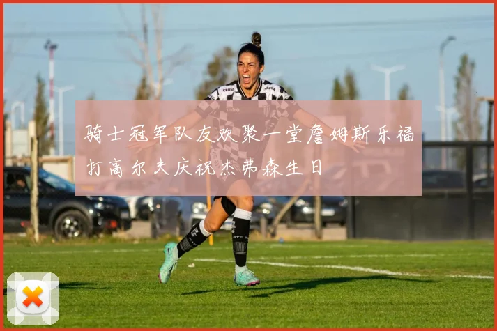 骑士冠军队友欢聚一堂詹姆斯乐福打高尔夫庆祝杰弗森生日