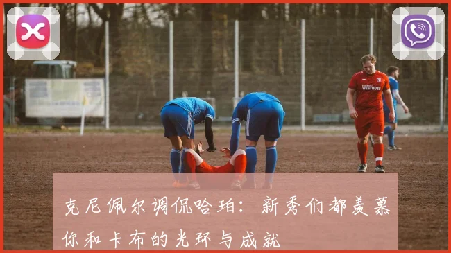 克尼佩尔调侃哈珀：新秀们都羡慕你和卡布的光环与成就