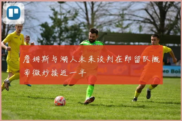 詹姆斯与湖人未来谈判在即留队概率微妙接近一半