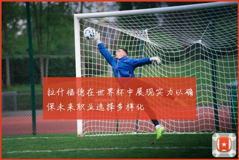 拉什福德在世界杯中展现实力以确保未来职业选择多样化