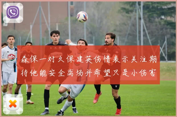 森保一对久保建英伤情表示关注期待他能安全离场并希望只是小伤害