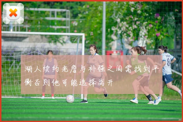 湖人续约老詹与补强之间需找到平衡否则他可能选择离开