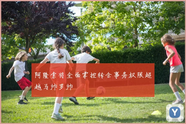 阿隆索将全面掌控转会事务权限超越马帅罗帅