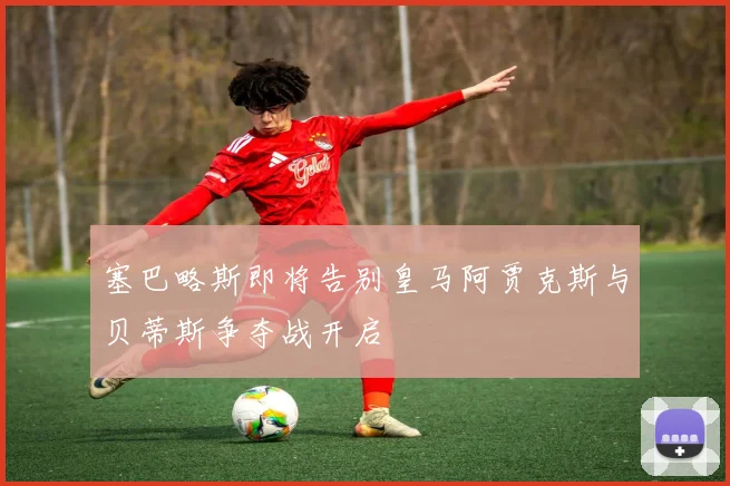 塞巴略斯即将告别皇马阿贾克斯与贝蒂斯争夺战开启