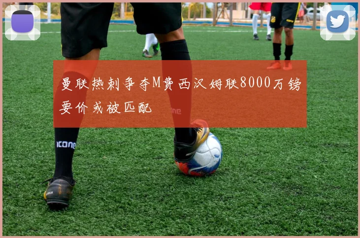 曼联热刺争夺M费西汉姆联8000万镑要价或被匹配