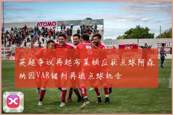 英超争议再起布莱顿应获点球阿森纳因VAR错判再逃点球机会