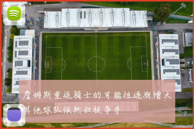 詹姆斯重返骑士的可能性逐渐增大其他球队依然积极争夺