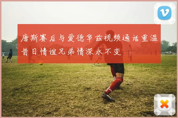 唐斯赛后与爱德华兹视频通话重温昔日情谊兄弟情深永不变