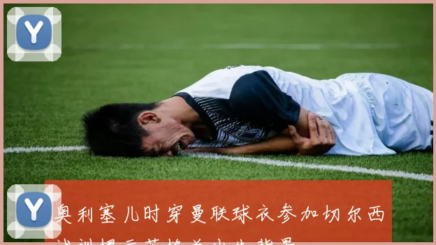 奥利塞儿时穿曼联球衣参加切尔西试训揭示英格兰出生背景