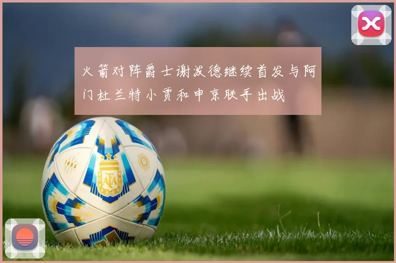 火箭对阵爵士谢泼德继续首发与阿门杜兰特小贾和申京联手出战