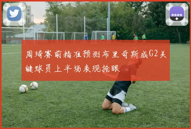 周琦赛前精准预测布里奇斯成G2关键球员上半场表现抢眼