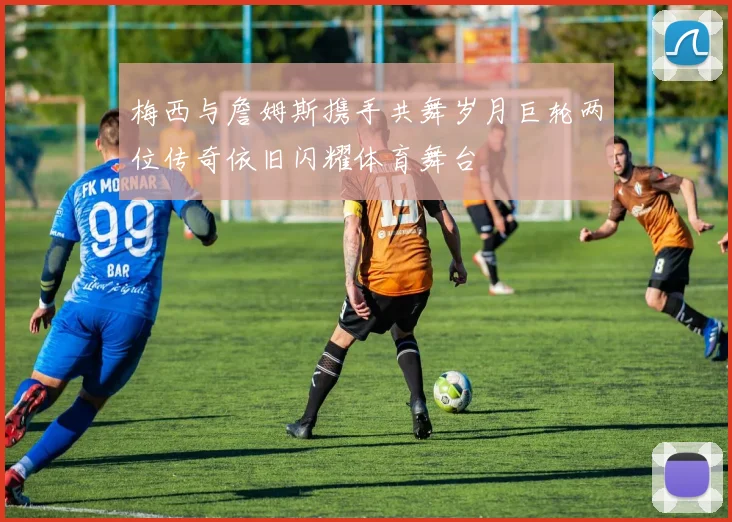 梅西与詹姆斯携手共舞岁月巨轮两位传奇依旧闪耀体育舞台