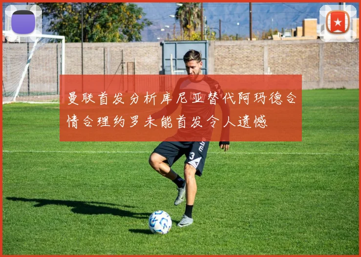 曼联首发分析库尼亚替代阿玛德合情合理约罗未能首发令人遗憾
