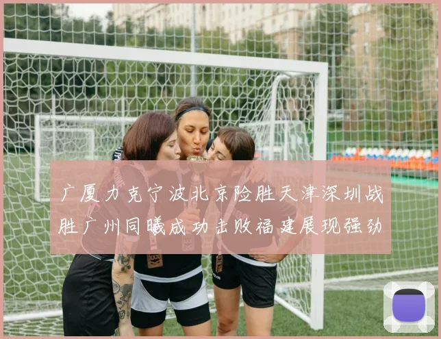 广厦力克宁波北京险胜天津深圳战胜广州同曦成功击败福建展现强劲实力
