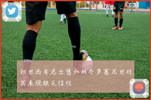 切尔西考虑出售加纳乔罗塞尼尔对其表现缺乏信任
