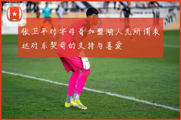 张卫平对字母哥加盟湖人无所谓表达对东契奇的支持与喜爱