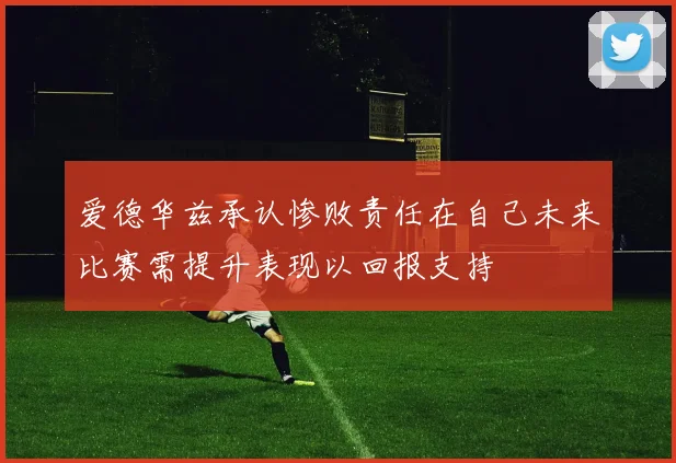 爱德华兹承认惨败责任在自己未来比赛需提升表现以回报支持