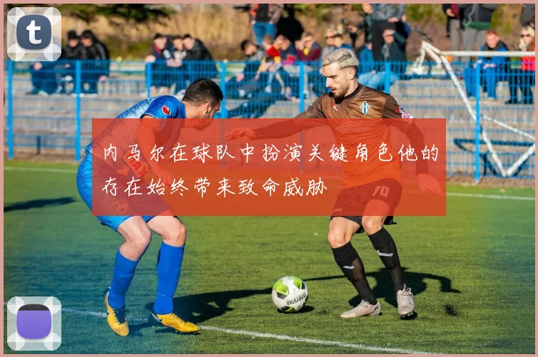 内马尔在球队中扮演关键角色他的存在始终带来致命威胁