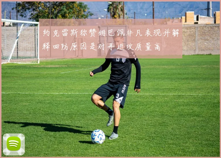 约克雷斯称赞姆巴佩非凡表现并解释回防原因是对手进攻质量高