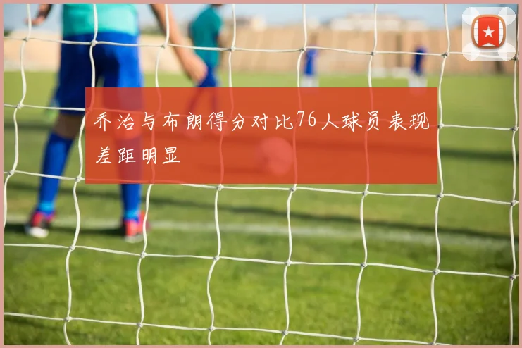 乔治与布朗得分对比76人球员表现差距明显