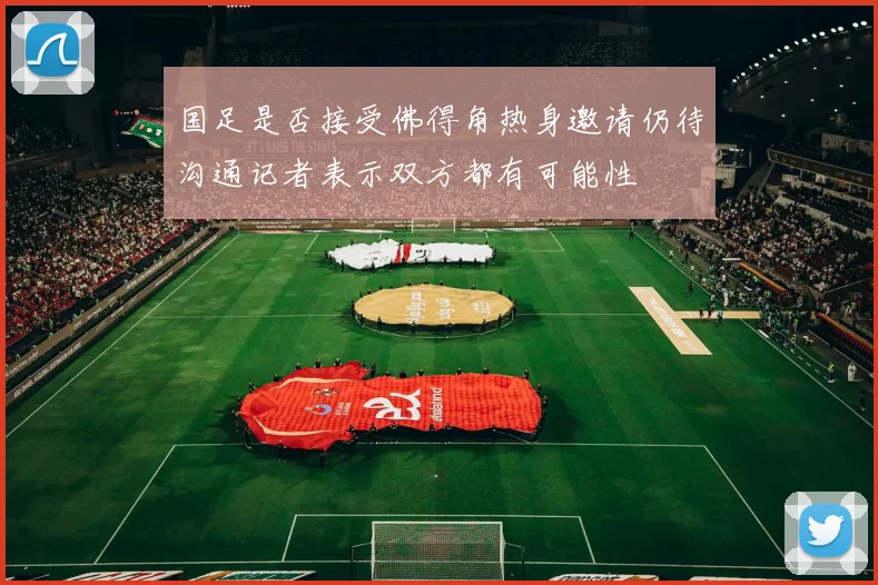 国足是否接受佛得角热身邀请仍待沟通记者表示双方都有可能性