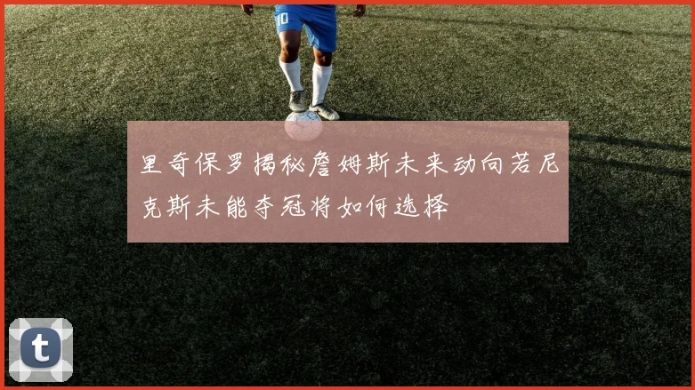 里奇保罗揭秘詹姆斯未来动向若尼克斯未能夺冠将如何选择