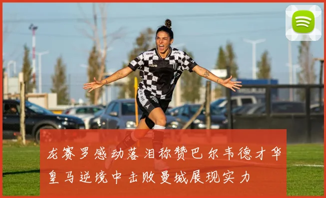龙赛罗感动落泪称赞巴尔韦德才华皇马逆境中击败曼城展现实力