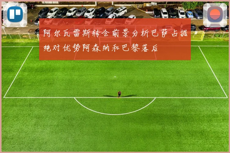 阿尔瓦雷斯转会前景分析巴萨占据绝对优势阿森纳和巴黎落后