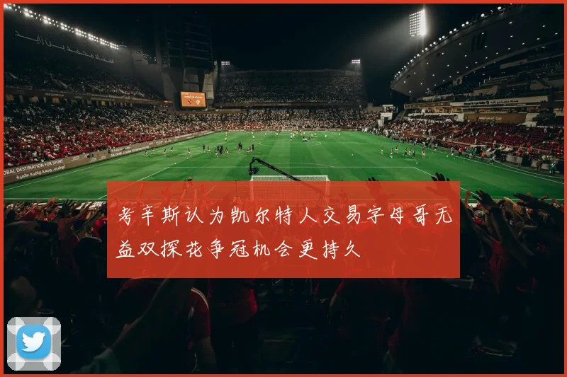 考辛斯认为凯尔特人交易字母哥无益双探花争冠机会更持久