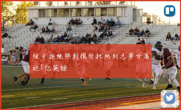纽卡拒绝热刺报价托纳利总要价高达1亿英镑